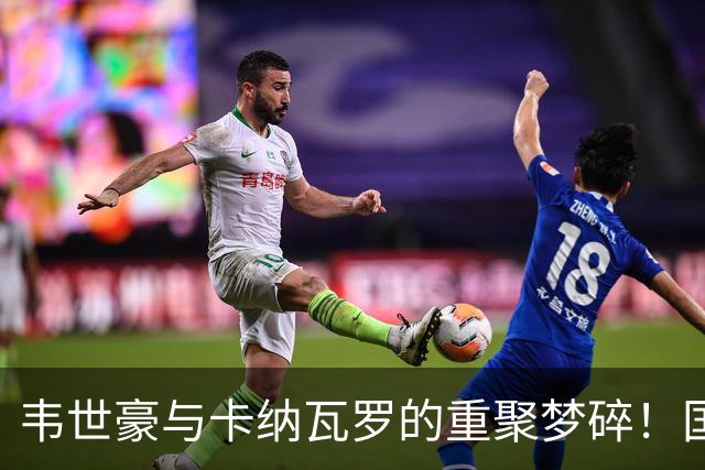 韦世豪与卡纳瓦罗的重聚梦碎！国足邀约被乌兹别克拒绝的背后真相